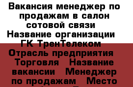 Вакансия менеджер по продажам в салон сотовой связи › Название организации ­ ГК ТренТелеком › Отрасль предприятия ­ Торговля › Название вакансии ­ Менеджер по продажам › Место работы ­ Тула › Подчинение ­ Директор › Возраст от ­ 18 › Возраст до ­ 35 - Тульская обл. Работа » Вакансии   . Тульская обл.